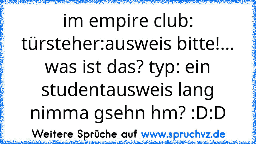 im empire club: türsteher:ausweis bitte!... was ist das? typ: ein studentausweis lang nimma gsehn hm? :D:D