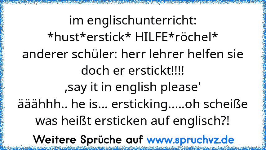 im englischunterricht:
*hust*erstick* HILFE*röchel*
anderer schüler: herr lehrer helfen sie doch er erstickt!!!!
,say it in english please'
ääähhh.. he is... ersticking.....oh scheiße was heißt ersticken auf englisch?!