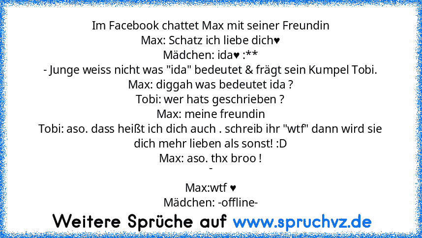 Im Facebook chattet Max mit seiner Freundin
Max: Schatz ich liebe dich♥
Mädchen: ida♥ :**
- Junge weiss nicht was "ida" bedeutet & frägt sein Kumpel Tobi.
Max: diggah was bedeutet ida ?
Tobi: wer hats geschrieben ?
Max: meine freundin
Tobi: aso. dass heißt ich dich auch . schreib ihr "wtf" dann wird sie dich mehr lieben als sonst! :D
Max: aso. thx broo !
-
Max:wtf ♥
Mädchen: -offline-