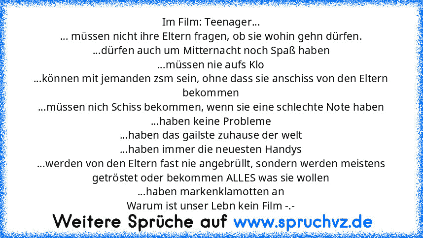 Im Film: Teenager...
... müssen nicht ihre Eltern fragen, ob sie wohin gehn dürfen.
...dürfen auch um Mitternacht noch Spaß haben
...müssen nie aufs Klo
...können mit jemanden zsm sein, ohne dass sie anschiss von den Eltern bekommen
...müssen nich Schiss bekommen, wenn sie eine schlechte Note haben
...haben keine Probleme
...haben das gailste zuhause der welt
...haben immer die neuesten Handys
...