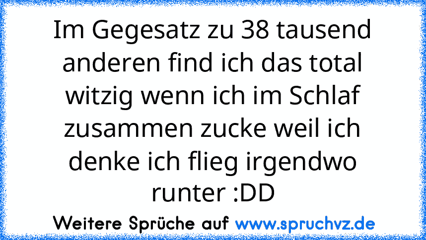 Im Gegesatz zu 38 tausend anderen find ich das total witzig wenn ich im Schlaf zusammen zucke weil ich denke ich flieg irgendwo runter :DD