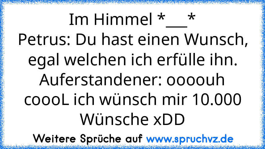 Im Himmel *___*
Petrus: Du hast einen Wunsch, egal welchen ich erfülle ihn.
Auferstandener: oooouh coooL ich wünsch mir 10.000 Wünsche xDD