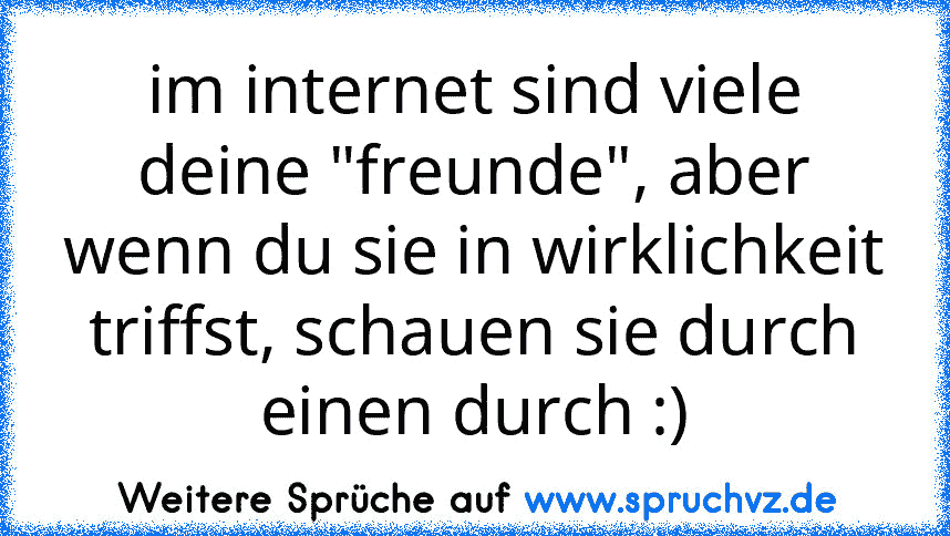 im internet sind viele deine "freunde", aber wenn du sie in wirklichkeit triffst, schauen sie durch einen durch :)