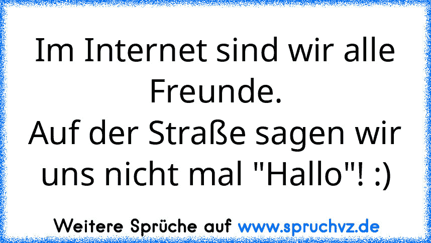 Im Internet sind wir alle Freunde.
Auf der Straße sagen wir uns nicht mal "Hallo"! :)