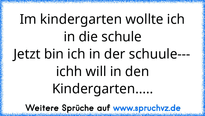 Im kindergarten wollte ich in die schule
Jetzt bin ich in der schuule---
ichh will in den Kindergarten.....