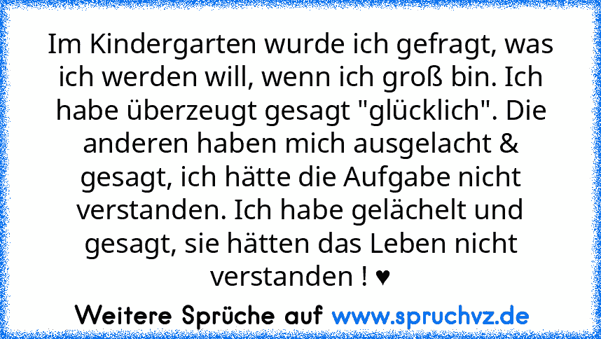 Im Kindergarten wurde ich gefragt, was ich werden will, wenn ich groß bin. Ich habe überzeugt gesagt "glücklich". Die anderen haben mich ausgelacht & gesagt, ich hätte die Aufgabe nicht verstanden. Ich habe gelächelt und gesagt, sie hätten das Leben nicht verstanden ! ♥