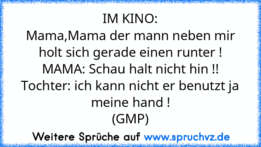 IM KINO:
Mama,Mama der mann neben mir holt sich gerade einen runter !
MAMA: Schau halt nicht hin !!
Tochter: ich kann nicht er benutzt ja meine hand !
(GMP)