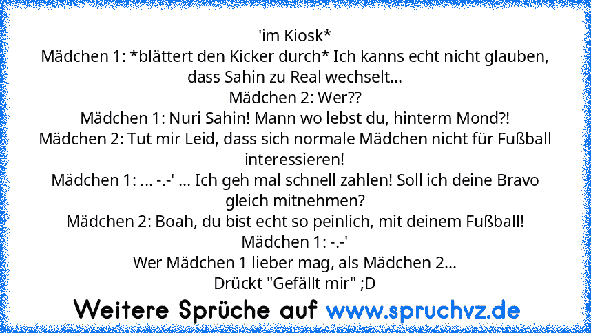 'im Kiosk*
Mädchen 1: *blättert den Kicker durch* Ich kanns echt nicht glauben, dass Sahin zu Real wechselt...
Mädchen 2: Wer??
Mädchen 1: Nuri Sahin! Mann wo lebst du, hinterm Mond?!
Mädchen 2: Tut mir Leid, dass sich normale Mädchen nicht für Fußball interessieren!
Mädchen 1: ... -.-' ... Ich geh mal schnell zahlen! Soll ich deine Bravo gleich mitnehmen?
Mädchen 2: Boah, du bist echt so peinl...