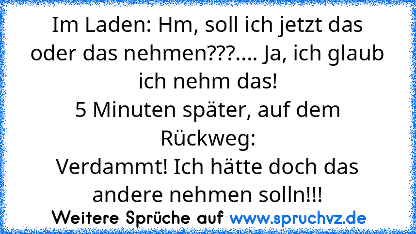 Im Laden: Hm, soll ich jetzt das oder das nehmen???.... Ja, ich glaub ich nehm das!
5 Minuten später, auf dem Rückweg:
Verdammt! Ich hätte doch das andere nehmen solln!!!