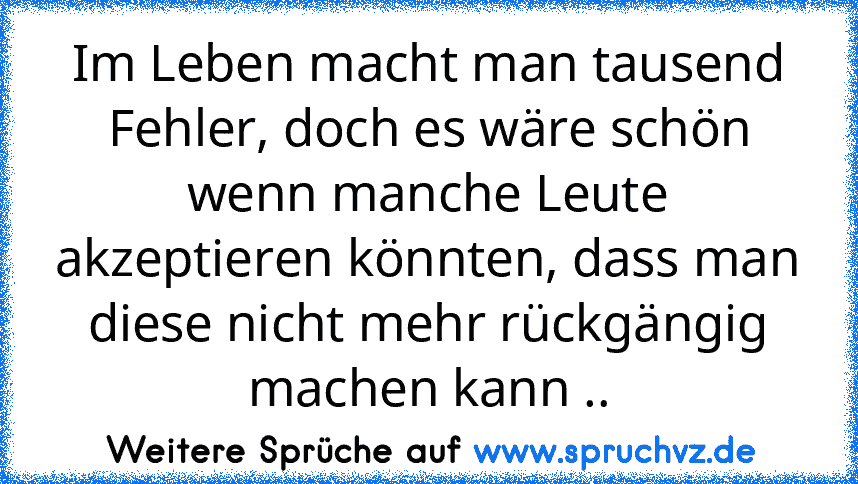 Im Leben macht man tausend Fehler, doch es wäre schön wenn manche Leute akzeptieren könnten, dass man diese nicht mehr rückgängig machen kann ..