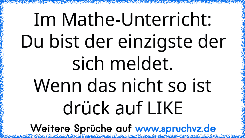 Im Mathe-Unterricht:
Du bist der einzigste der sich meldet.
Wenn das nicht so ist drück auf LIKE