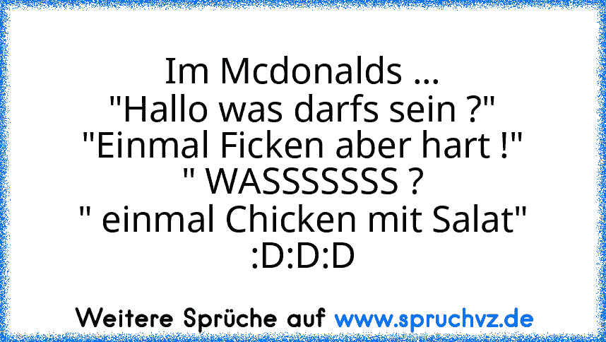 Im Mcdonalds ...
"Hallo was darfs sein ?"
"Einmal Ficken aber hart !"
" WASSSSSSS ?
" einmal Chicken mit Salat"
:D:D:D