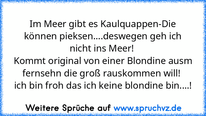 Im Meer gibt es Kaulquappen-Die können pieksen....deswegen geh ich nicht ins Meer! 
Kommt original von einer Blondine ausm fernsehn die groß rauskommen will! 
ich bin froh das ich keine blondine bin....!