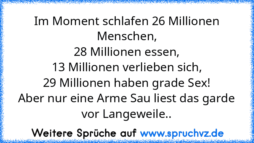 Im Moment schlafen 26 Millionen Menschen,
28 Millionen essen,
13 Millionen verlieben sich,
29 Millionen haben grade Sex!
Aber nur eine Arme Sau liest das garde
vor Langeweile..