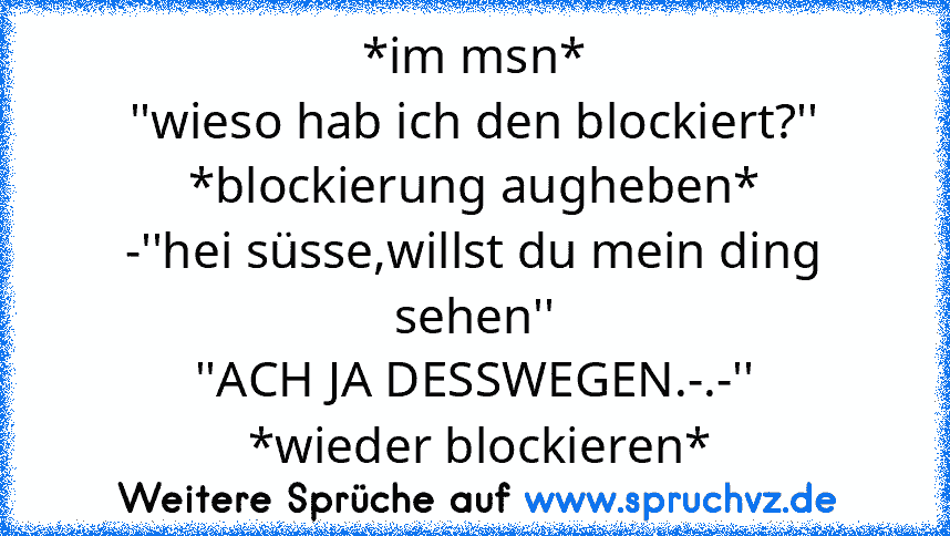 *im msn*
''wieso hab ich den blockiert?''
*blockierung augheben*
-''hei süsse,willst du mein ding sehen''
''ACH JA DESSWEGEN.-.-''
 *wieder blockieren*