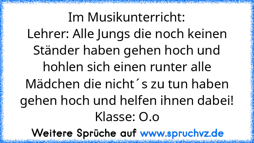 Im Musikunterricht:
Lehrer: Alle Jungs die noch keinen Ständer haben gehen hoch und hohlen sich einen runter alle Mädchen die nicht´s zu tun haben gehen hoch und helfen ihnen dabei!
Klasse: O.o