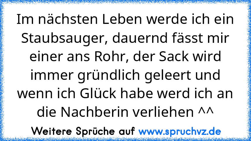 Im nächsten Leben werde ich ein Staubsauger, dauernd fässt mir einer ans Rohr, der Sack wird immer gründlich geleert und wenn ich Glück habe werd ich an die Nachberin verliehen ^^