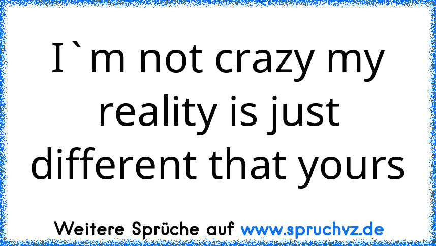 I`m not crazy my reality is just different that yours