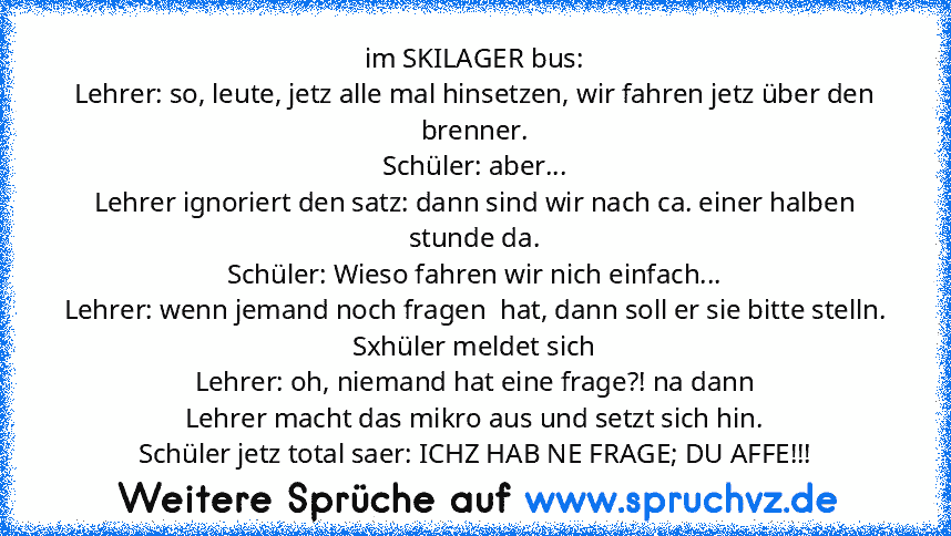 im SKILAGER bus:
Lehrer: so, leute, jetz alle mal hinsetzen, wir fahren jetz über den brenner.
Schüler: aber...
Lehrer ignoriert den satz: dann sind wir nach ca. einer halben stunde da.
Schüler: Wieso fahren wir nich einfach...
Lehrer: wenn jemand noch fragen  hat, dann soll er sie bitte stelln.
Sxhüler meldet sich
Lehrer: oh, niemand hat eine frage?! na dann
Lehrer macht das mikro aus und setz...