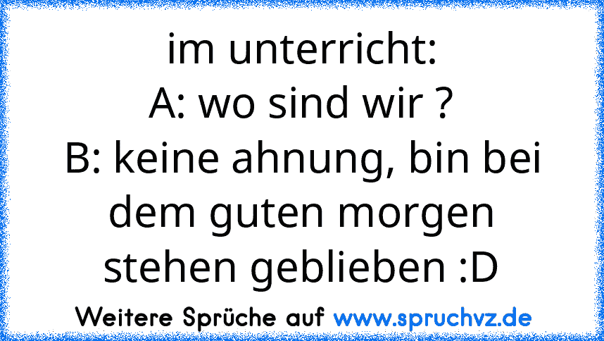 im unterricht:
A: wo sind wir ?
B: keine ahnung, bin bei dem guten morgen stehen geblieben :D