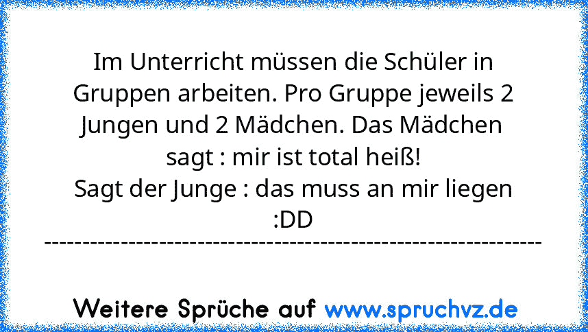 Im Unterricht müssen die Schüler in Gruppen arbeiten. Pro Gruppe jeweils 2 Jungen und 2 Mädchen. Das Mädchen sagt : mir ist total heiß!
Sagt der Junge : das muss an mir liegen :DD
-----------------------------------------------------------------