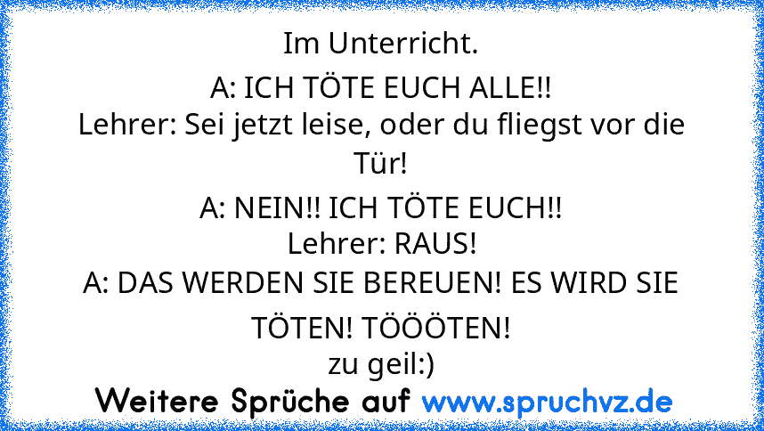 Im Unterricht.
A: ICH TÖTE EUCH ALLE!!
Lehrer: Sei jetzt leise, oder du fliegst vor die Tür!
A: NEIN!! ICH TÖTE EUCH!!
Lehrer: RAUS!
A: DAS WERDEN SIE BEREUEN! ES WIRD SIE TÖTEN! TÖÖÖTEN!
zu geil:)