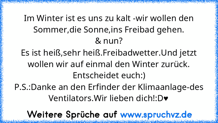 Im Winter ist es uns zu kalt -wir wollen den Sommer,die Sonne,ins Freibad gehen.
& nun?
Es ist heiß,sehr heiß.Freibadwetter.Und jetzt wollen wir auf einmal den Winter zurück.
Entscheidet euch:)
P.S.:Danke an den Erfinder der Klimaanlage-des Ventilators.Wir lieben dich!:D♥