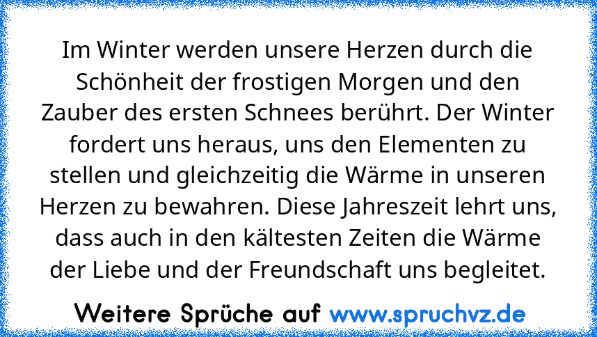 Im Winter werden unsere Herzen durch die Schönheit der frostigen Morgen und den Zauber des ersten Schnees berührt. Der Winter fordert uns heraus, uns den Elementen zu stellen und gleichzeitig die Wärme in unseren Herzen zu bewahren. Diese Jahreszeit lehrt uns, dass auch in den kältesten Zeiten die Wärme der Liebe und der Freundschaft uns begleitet.