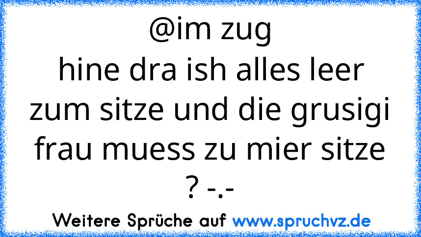 @im zug
hine dra ish alles leer zum sitze und die grusigi frau muess zu mier sitze ? -.-