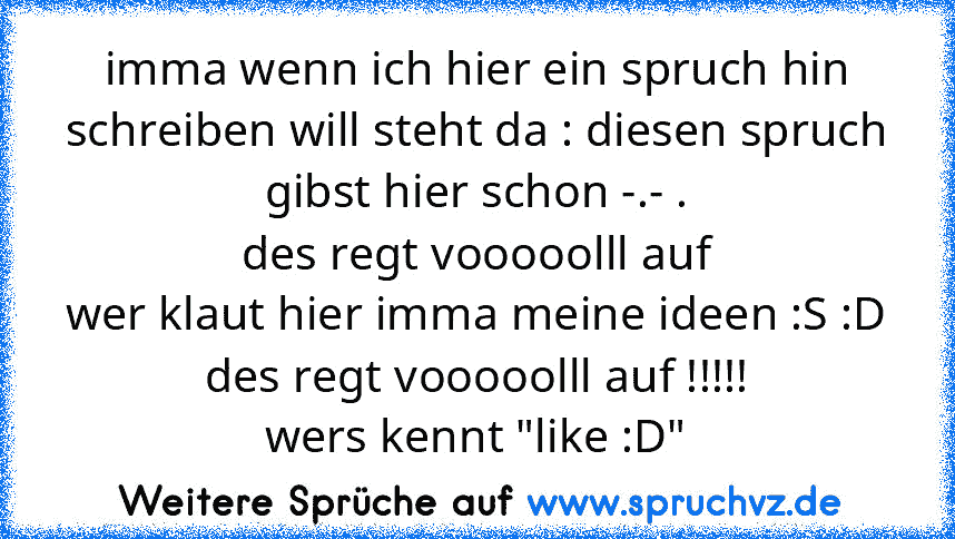 imma wenn ich hier ein spruch hin schreiben will steht da : diesen spruch gibst hier schon -.- .
des regt vooooolll auf
wer klaut hier imma meine ideen :S :D
des regt vooooolll auf !!!!!
wers kennt "like :D"