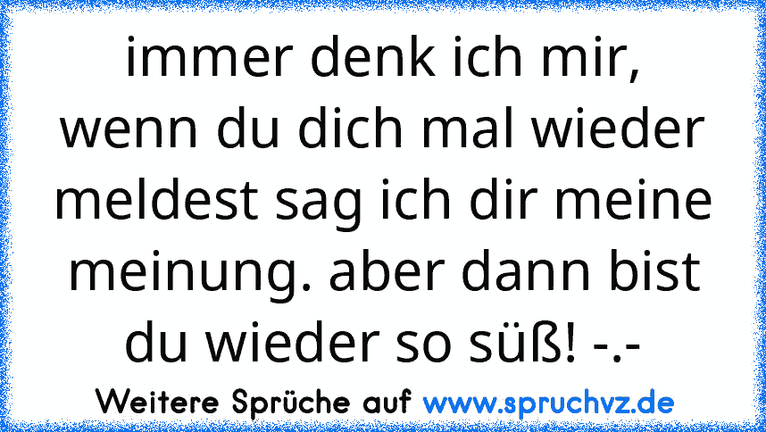 immer denk ich mir, wenn du dich mal wieder meldest sag ich dir meine meinung. aber dann bist du wieder so süß! -.-