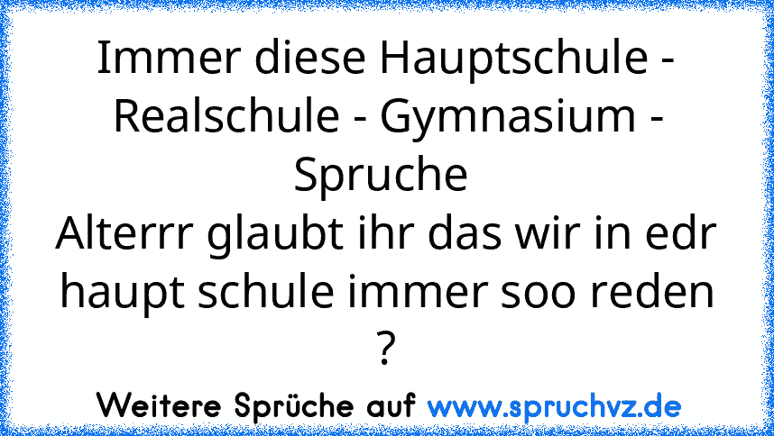 Immer diese Hauptschule - Realschule - Gymnasium - Spruche 
Alterrr glaubt ihr das wir in edr haupt schule immer soo reden ?