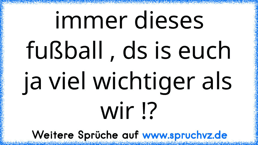 immer dieses fußball , ds is euch ja viel wichtiger als wir !?