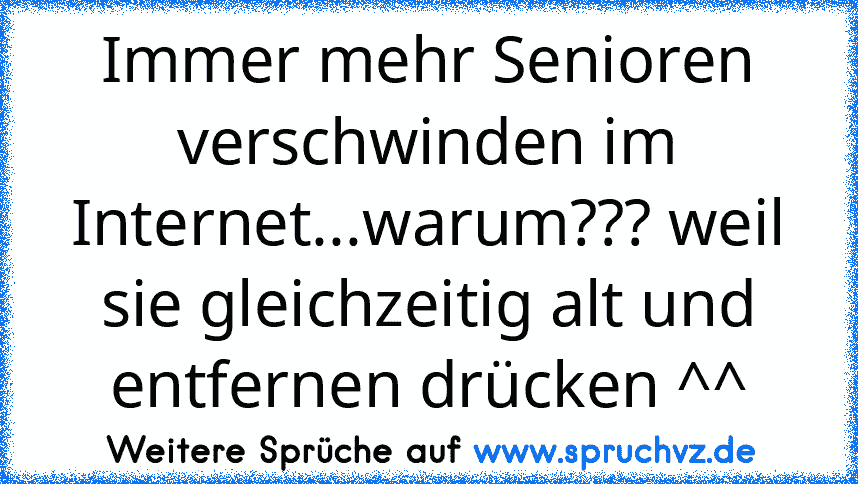 Immer mehr Senioren verschwinden im Internet...warum??? weil sie gleichzeitig alt und entfernen drücken ^^