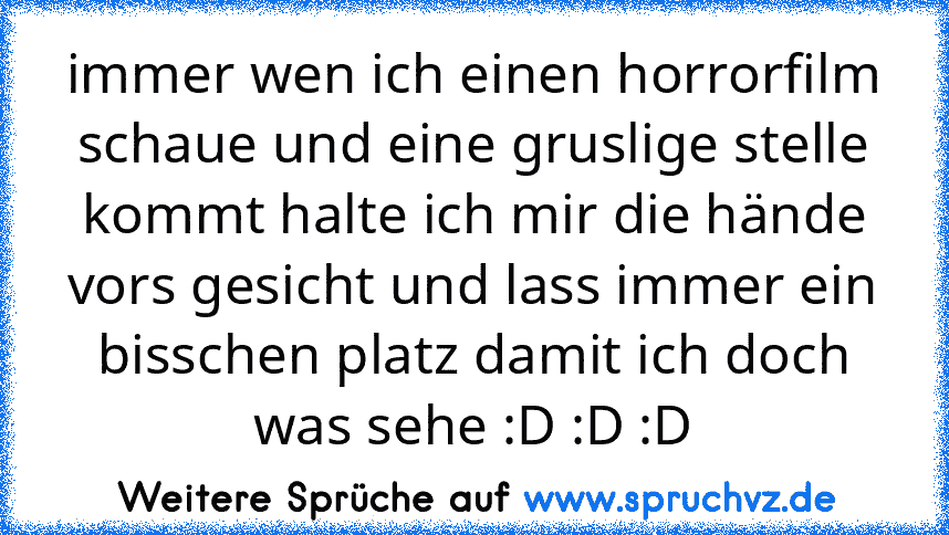 immer wen ich einen horrorfilm schaue und eine gruslige stelle kommt halte ich mir die hände vors gesicht und lass immer ein bisschen platz damit ich doch was sehe :D :D :D