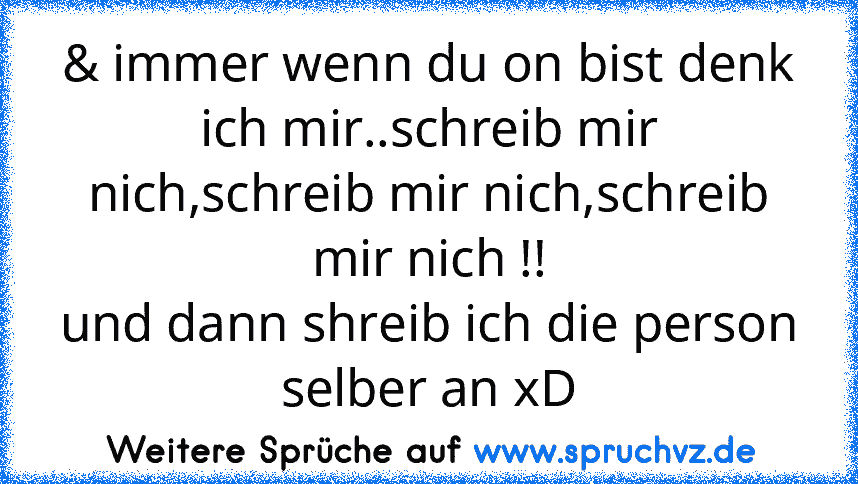 & immer wenn du on bist denk ich mir..schreib mir nich,schreib mir nich,schreib mir nich !!
und dann shreib ich die person selber an xD