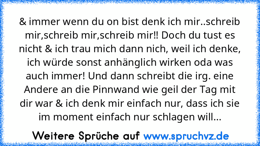 & immer wenn du on bist denk ich mir..schreib mir,schreib mir,schreib mir!! Doch du tust es nicht & ich trau mich dann nich, weil ich denke, ich würde sonst anhänglich wirken oda was auch immer! Und dann schreibt die irg. eine Andere an die Pinnwand wie geil der Tag mit dir war & ich denk mir einfach nur, dass ich sie im moment einfach nur schlagen will...