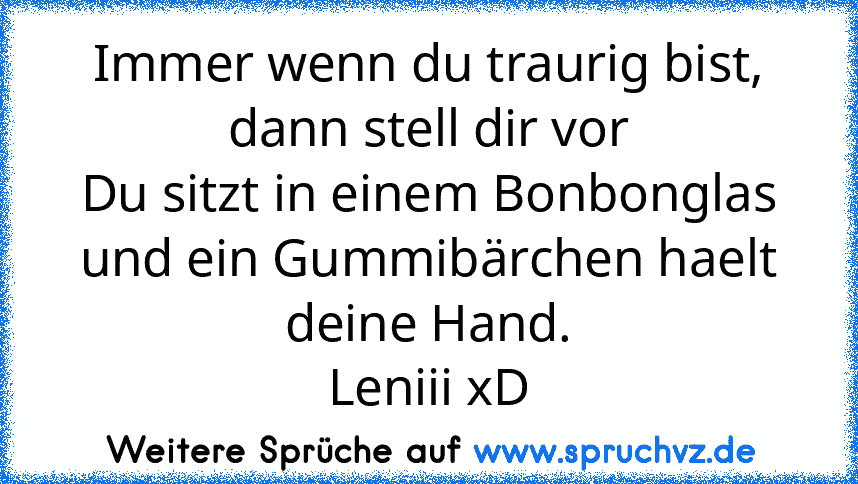 Immer wenn du traurig bist,
dann stell dir vor
Du sitzt in einem Bonbonglas
und ein Gummibärchen haelt deine Hand.
Leniii xD