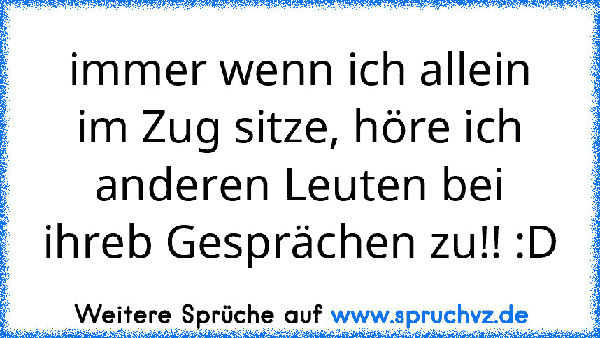 immer wenn ich allein im Zug sitze, höre ich anderen Leuten bei ihreb Gesprächen zu!! :D