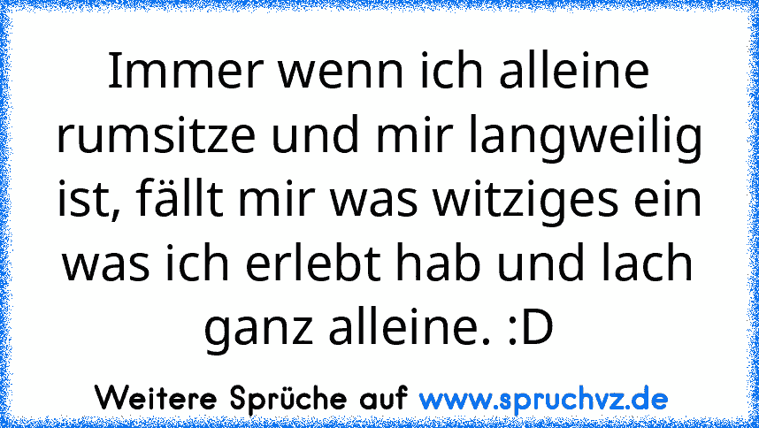 Immer wenn ich alleine rumsitze und mir langweilig ist, fällt mir was witziges ein was ich erlebt hab und lach ganz alleine. :D