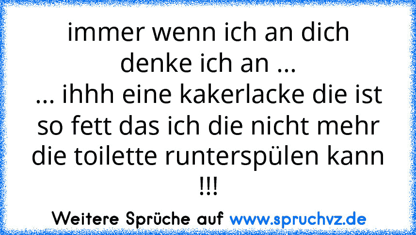 immer wenn ich an dich denke ich an ...
... ihhh eine kakerlacke die ist so fett das ich die nicht mehr die toilette runterspülen kann !!!