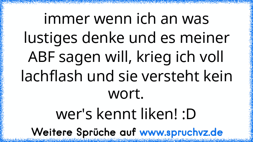 immer wenn ich an was lustiges denke und es meiner ABF sagen will, krieg ich voll lachflash und sie versteht kein wort.
wer's kennt liken! :D