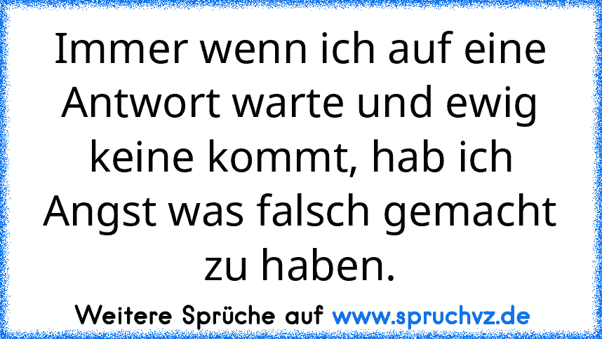 Immer wenn ich auf eine Antwort warte und ewig keine kommt, hab ich Angst was falsch gemacht zu haben.