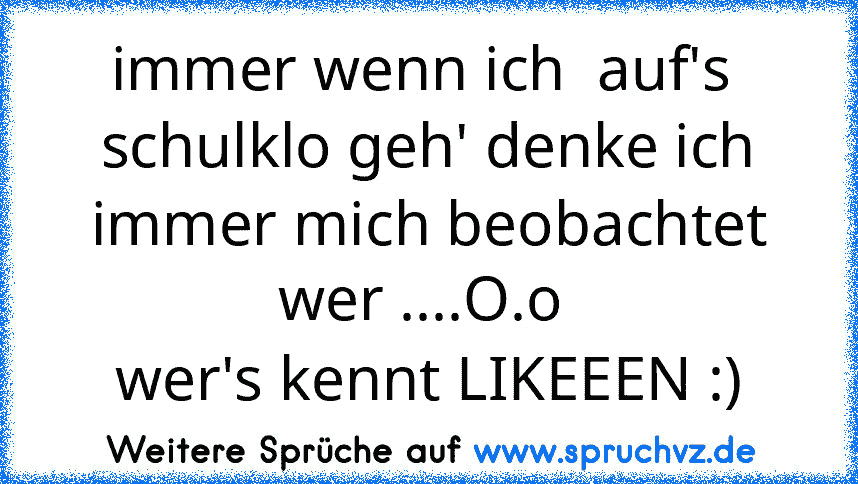 immer wenn ich  auf's  schulklo geh' denke ich immer mich beobachtet wer ....O.o 
wer's kennt LIKEEEN :)