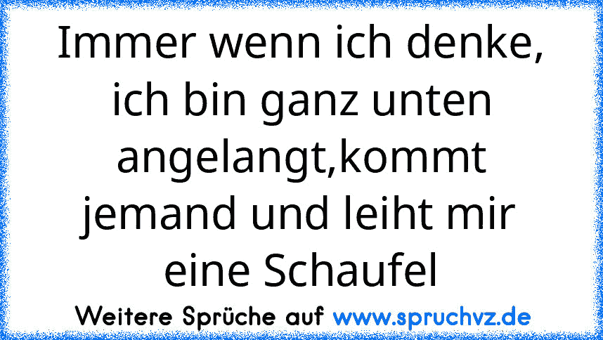 Immer wenn ich denke, ich bin ganz unten angelangt,kommt jemand und leiht mir eine Schaufel