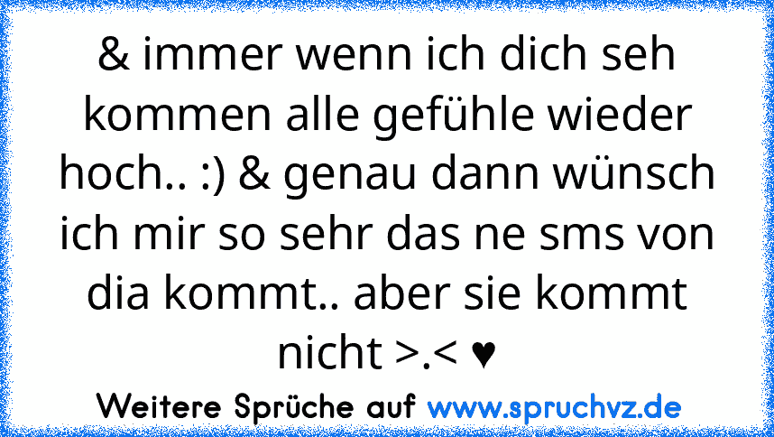 & immer wenn ich dich seh kommen alle gefühle wieder hoch.. :) & genau dann wünsch ich mir so sehr das ne sms von dia kommt.. aber sie kommt nicht >.< ♥