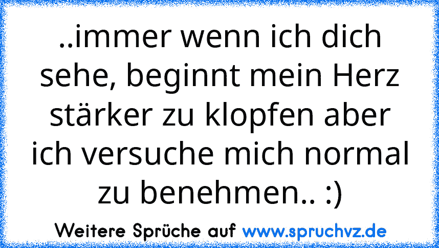 ..immer wenn ich dich sehe, beginnt mein Herz stärker zu klopfen aber ich versuche mich normal zu benehmen.. :)