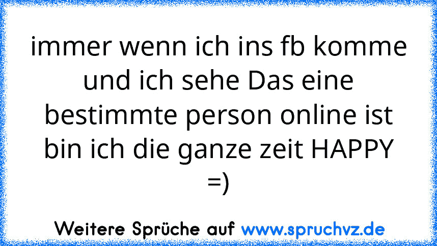 immer wenn ich ins fb komme und ich sehe Das eine bestimmte person online ist
bin ich die ganze zeit HAPPY =)