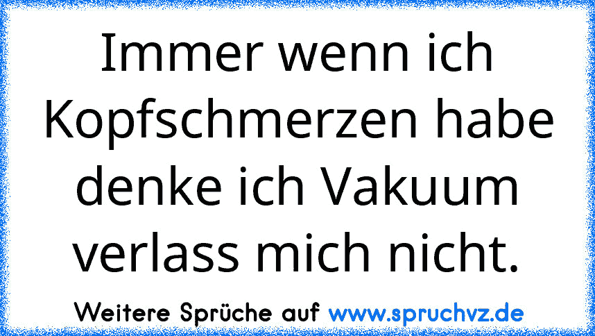 Immer wenn ich Kopfschmerzen habe denke ich Vakuum verlass mich nicht.