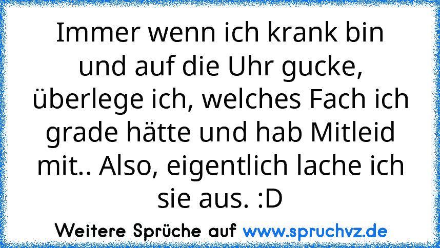 Immer wenn ich krank bin und auf die Uhr gucke, überlege ich, welches Fach ich grade hätte und hab Mitleid mit.. Also, eigentlich lache ich sie aus. :D